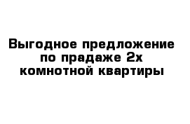 Выгодное предложение по прадаже 2х комнотной квартиры